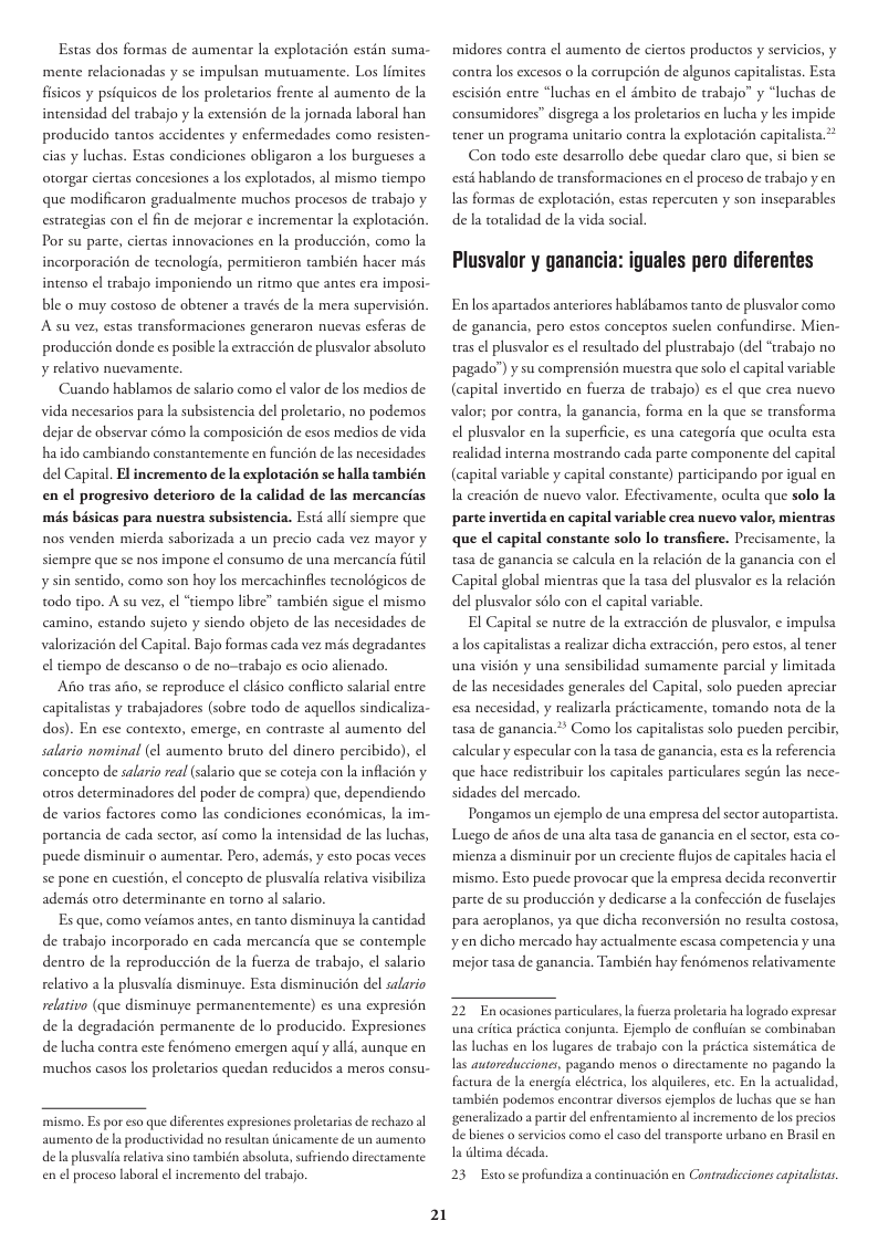 Estas dos formas de aumentar la explotacion estin suma- mente relacionadas y se impulsan mutuamente. Los limites fisicos y psiquicos de los proletarios frente al aumento de la intensidad del trabajo y la extensién de la jornada laboral han producido tantos accidentes y enfermedades como resisten- cias luchas. Estas condiciones obligaron los burgueses a otorgar ciertas concesiones a los explotados, al mismo tiempo que modificaron gradualmente muchos procesos de trabajo y estrategias con el fin de mejorar ¢ incrementar la explotacién. Por su parte, ciertas innovaciones en la produccién, como la incorporacion de tecnologia, permiticron ambién hacer mis intenso el trabajo imponiendo un ritmo que antes era imposi- ble o muy costoso de obtener a través de la mera supervisién. A’su ver, estas ransformaciones generaron nuevas esferas de produccin donde es posible la extraccién de plusvalor absoluto y relativo nuevamente. Cuando hablamos de salario como el valor de los medios de vida necesarios para la subsistencia del proletario, no podemos dejar de observar c6mo la composicién de esos medios de vida haido cambiando constantemente en funcion de las necesidades del Capital. El incremento de la explotacién se halla también en el progresivo deterioro de la calidad de las mercancias més basicas para nuestra subsistencia. Esté allf siempre que nos venden micrda saborizada a un precio cada vez mayor y siempre que se nos impone ¢l consumo de una mercancia fitil y sin sentido, como son hoy los mercachinfles tecnoldgicos de todo tipo. A su vez, el “tiempo libre” también sigue el mismo camino, estando sujeto y siendo objeto de las necesidades de valorizacién del Capital. Bajo formas cada vez més degradantes el tiempo de descanso o de no-trabajo es ocio alienado. Ao tras aio, se reproduce el clisico conflicto salarial entre capitalistas y trabajadores (sobre todo de aquellos sindicaliza- dos). En ese contexto, emerge, en contraste al aumento del salario nominal (el aumento bruto del dinero percibido), el concepto de salario real (salario que se coteja con la inflacién y otros determinadores del poder de compra) que, dependiendo de varios factores como las condiciones econdmicas, la im- portancia de cada sector, asé como la intensidad de las luchas, pucde disminuir o aumentar. Pero, ademds, y esto pocas veces se pone en cuestin, el concepto de plusvalia relativa visibiliza ademis otro determinante en tomo al salario. Es que, como vefamos antes, en tanto disminuya la cantidad de trabajo incorporado en cada mercancia que se contemple dentro de la reproduccion de la fuerza de trabajo, el salario relativo a la plusvalia disminuye. Esta disminucién del salario relativo (que disminuye permanentemente) es una expresion de la degradacién permanente de lo producido. Expresiones de lucha contra este fendmeno emergen aqui y all4, aunque en ‘muchos casos los proletarios quedan reducidos a meros consu- mismo. Es por eso que diferentes expresiones proletariasde rechazo al aumento de a productividad no resultan tnicamente de un aumento dela plusvalia reltiva sino también absoluta, sufriendo dirceramente en el proceso laboral el incremento del trabajo. 21 midores contra el aumento de ciertos productos y servicios, y contra los excesos o la corrupcién de algunos capitalstas. Esta escisién entre “luchas en el dmbito de trabajo” y “luchas de consumidores” disgrega los proletarios en lucha y les impide tener un programa unitario contra la explotacion capitalista.** Con todo este desarrollo debe quedar claro que, si bien se esté hablando de transformaciones en el proceso de trabajo y en as formas de explotacion, estas repercuten y son inseparables de la toralidad de la vida social Plusvalor y ganancia: iguales pero diferentes En los apartados anteriores hablibamos tanto de plusvalor como de ganancia, pero estos conceptos suclen confundirse. Mien- tras el plusvalor es el resultado del plustrabajo (del “trabajo no pagado”) y su comprensién muestra que solo el capital variable (capital invertido en fuerza de trabajo) es el que crea nuevo valor; por contra, la ganancia, forma en la que se transforma el plusvalor en la superficic, es una categoria que oculta esta realidad interna mostrando cada parte componente del capital (capital variable y capital constante) participando por igual en la creacién de nuevo valor. Efectivamente, oculta que solo la parte invertida en capital variable crea nuevo valor, micntras que el capital constante solo lo transfiere. Precisamente, la tasa de ganancia se calcula en la relacién de la ganancia con el Capital global mientras que la tasa del plusvalor es la relacién del plusvalor sélo con ¢l capital variable. El Capital se nutre de la extraccién de plusvalor, ¢ impulsa a los capitalistas a realizar dicha extraccién, pero estos, al tener una visién y una sensibilidad sumamente parcial y limitada de las necesidades generales del Capital, solo pucden apreciar esa necesidad, y realizarla pricticamente, tomando nota de la tasa de ganancia* Como los capitalistas solo pueden percibir, calcular y especular con la tasa de ganancia, esta es la referencia que hace redistribuir los capitales particulares segiin las nece- sidades del mercado. Pongamos un ejemplo de una empresa del sector autopartista. Luego de afios de una alta tasa de ganancia en el sector, esta co- mienza a disminuir por un creciente flujos de capitales hacia ¢l mismo. Esto puede provocar que la empresa decida reconvertir parte de su produccién y dedicarse a la confeccién de fusclajes para acroplanos, ya que dicha reconversién no resulta costosa, yen dicho mercado hay actualmente escasa competencia y una mejor tasa de ganancia. También hay fenémenos relativamente 22 En ocasiones particulares, la fuerza prolearia ha logrado expresar una eriica prictica conjunta. Ejemplo de confluian se combinaban Ias luchas en los lugares de trabajo con la pricri las autoreducciones, pagando menos o directamente no pagando la factura de la energia eléctica, los alquileres, etc. En la actualidad también podemos encontrar diversos cjemplos de luchas que se h generalizado a parir del enfrentamiento al incremento de los pr de bienes o servicios como el caso del tansporte urbano en Brasil en I lima década. sistemitica de 23 Eso e profundizaa contnuacién en Conradiciones cpivalas